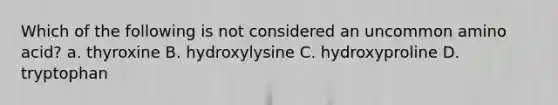 Which of the following is not considered an uncommon amino acid? a. thyroxine B. hydroxylysine C. hydroxyproline D. tryptophan