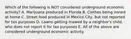 Which of the following is NOT considered underground economic activity? A. Marijuana produced in Florida B. Clothes being ironed at home C. Street food produced in Mexico City, but not reported for tax purposes D. Lawns getting mowed by a neighbor's child, who does not report it for tax purposes E. All of the above are considered underground economic activity.