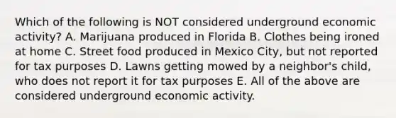 Which of the following is NOT considered underground economic activity? A. Marijuana produced in Florida B. Clothes being ironed at home C. Street food produced in Mexico City, but not reported for tax purposes D. Lawns getting mowed by a neighbor's child, who does not report it for tax purposes E. All of the above are considered underground economic activity.