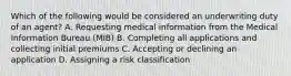 Which of the following would be considered an underwriting duty of an agent? A. Requesting medical information from the Medical Information Bureau (MIB) B. Completing all applications and collecting initial premiums C. Accepting or declining an application D. Assigning a risk classification