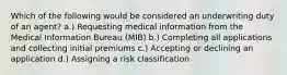 Which of the following would be considered an underwriting duty of an agent? a.) Requesting medical information from the Medical Information Bureau (MIB) b.) Completing all applications and collecting initial premiums c.) Accepting or declining an application d.) Assigning a risk classification