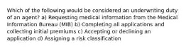 Which of the following would be considered an underwriting duty of an agent? a) Requesting medical information from the Medical Information Bureau (MIB) b) Completing all applications and collecting initial premiums c) Accepting or declining an application d) Assigning a risk classification