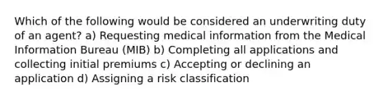 Which of the following would be considered an underwriting duty of an agent? a) Requesting medical information from the Medical Information Bureau (MIB) b) Completing all applications and collecting initial premiums c) Accepting or declining an application d) Assigning a risk classification