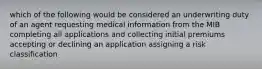 which of the following would be considered an underwriting duty of an agent requesting medical information from the MIB completing all applications and collecting initial premiums accepting or declining an application assigning a risk classification