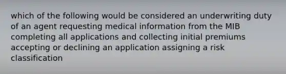 which of the following would be considered an underwriting duty of an agent requesting medical information from the MIB completing all applications and collecting initial premiums accepting or declining an application assigning a risk classification