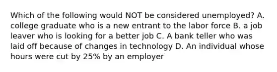 Which of the following would NOT be considered unemployed? A. college graduate who is a new entrant to the labor force B. a job leaver who is looking for a better job C. A bank teller who was laid off because of changes in technology D. An individual whose hours were cut by 25% by an employer