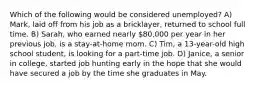 Which of the following would be considered unemployed? A) Mark, laid off from his job as a bricklayer, returned to school full time. B) Sarah, who earned nearly 80,000 per year in her previous job, is a stay-at-home mom. C) Tim, a 13-year-old high school student, is looking for a part-time job. D) Janice, a senior in college, started job hunting early in the hope that she would have secured a job by the time she graduates in May.