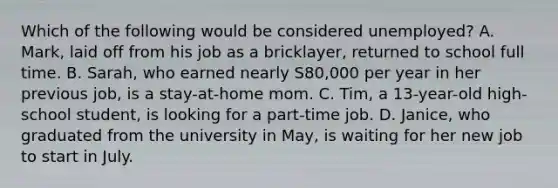 Which of the following would be considered unemployed? A. Mark, laid off from his job as a bricklayer, returned to school full time. B. Sarah, who earned nearly S80,000 per year in her previous job, is a stay-at-home mom. C. Tim, a 13-year-old high-school student, is looking for a part-time job. D. Janice, who graduated from the university in May, is waiting for her new job to start in July.