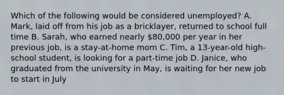 Which of the following would be considered unemployed? A. Mark, laid off from his job as a bricklayer, returned to school full time B. Sarah, who earned nearly 80,000 per year in her previous job, is a stay-at-home mom C. Tim, a 13-year-old high-school student, is looking for a part-time job D. Janice, who graduated from the university in May, is waiting for her new job to start in July