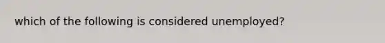 which of the following is considered unemployed?
