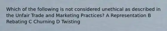 Which of the following is not considered unethical as described in the Unfair Trade and Marketing Practices? A Representation B Rebating C Churning D Twisting