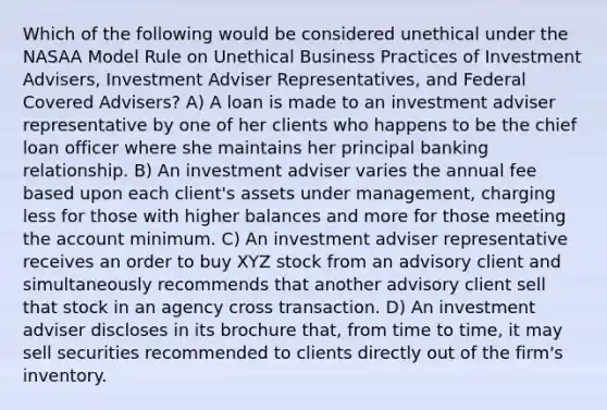 Which of the following would be considered unethical under the NASAA Model Rule on Unethical Business Practices of Investment Advisers, Investment Adviser Representatives, and Federal Covered Advisers? A) A loan is made to an investment adviser representative by one of her clients who happens to be the chief loan officer where she maintains her principal banking relationship. B) An investment adviser varies the annual fee based upon each client's assets under management, charging less for those with higher balances and more for those meeting the account minimum. C) An investment adviser representative receives an order to buy XYZ stock from an advisory client and simultaneously recommends that another advisory client sell that stock in an agency cross transaction. D) An investment adviser discloses in its brochure that, from time to time, it may sell securities recommended to clients directly out of the firm's inventory.