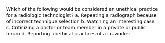 Which of the following would be considered an unethical practice for a radiologic technologist? a. Repeating a radiograph because of incorrect technique selection b. Watching an interesting case c. Criticizing a doctor or team member in a private or public forum d. Reporting unethical practices of a co-worker