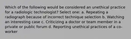 Which of the following would be considered an unethical practice for a radiologic technologist? Select one: a. Repeating a radiograph because of incorrect technique selection b. Watching an interesting case c. Criticizing a doctor or team member in a private or public forum d. Reporting unethical practices of a co-worker