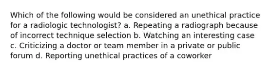 Which of the following would be considered an unethical practice for a radiologic technologist? a. Repeating a radiograph because of incorrect technique selection b. Watching an interesting case c. Criticizing a doctor or team member in a private or public forum d. Reporting unethical practices of a coworker