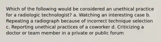 Which of the following would be considered an unethical practice for a radiologic technologist? a. Watching an interesting case b. Repeating a radiograph because of incorrect technique selection c. Reporting unethical practices of a coworker d. Criticizing a doctor or team member in a private or public forum