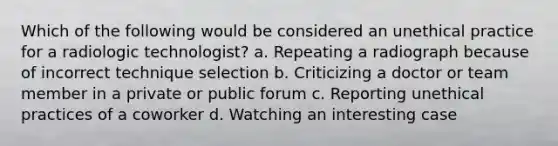 Which of the following would be considered an unethical practice for a radiologic technologist? a. Repeating a radiograph because of incorrect technique selection b. Criticizing a doctor or team member in a private or public forum c. Reporting unethical practices of a coworker d. Watching an interesting case