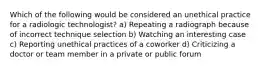 Which of the following would be considered an unethical practice for a radiologic technologist? a) Repeating a radiograph because of incorrect technique selection b) Watching an interesting case c) Reporting unethical practices of a coworker d) Criticizing a doctor or team member in a private or public forum