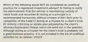 Which of the following would NOT be considered an unethical practice for a registered investment adviser? A) Failing to notify the Administrator that the adviser is maintaining custody of client funds and securities B) Acting as a principal in a recommended transaction without consent of the client prior to completion of the trade C) Acting as a trustee for a client's trust D) Unfairly criticizing an estate plan prepared by the client's attorney Explanation Please notice the word not in the question. Although acting as a trustee for the client's trust is probably not a good business practice, it is not included in the list of unethical activities for an adviser. U7LO3