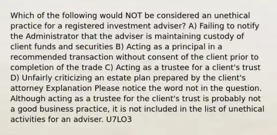 Which of the following would NOT be considered an unethical practice for a registered investment adviser? A) Failing to notify the Administrator that the adviser is maintaining custody of client funds and securities B) Acting as a principal in a recommended transaction without consent of the client prior to completion of the trade C) Acting as a trustee for a client's trust D) Unfairly criticizing an estate plan prepared by the client's attorney Explanation Please notice the word not in the question. Although acting as a trustee for the client's trust is probably not a good business practice, it is not included in the list of unethical activities for an adviser. U7LO3