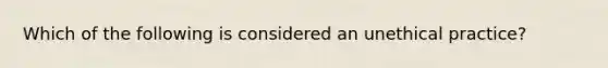 Which of the following is considered an unethical practice?