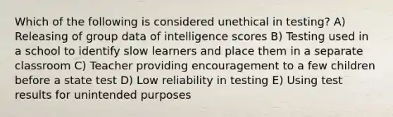 Which of the following is considered unethical in testing? A) Releasing of group data of intelligence scores B) Testing used in a school to identify slow learners and place them in a separate classroom C) Teacher providing encouragement to a few children before a state test D) Low reliability in testing E) Using test results for unintended purposes