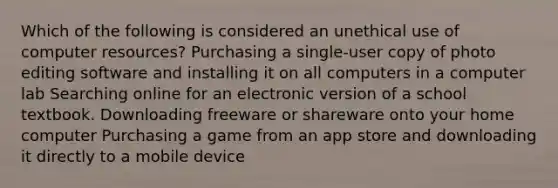 Which of the following is considered an unethical use of computer resources? Purchasing a single-user copy of photo editing software and installing it on all computers in a computer lab Searching online for an electronic version of a school textbook. Downloading freeware or shareware onto your home computer Purchasing a game from an app store and downloading it directly to a mobile device