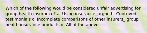 Which of the following would be considered unfair advertising for group health insurance? a. Using insurance jargon b. Contrived testimonials c. Incomplete comparisons of other insurers_ group health insurance products d. All of the above