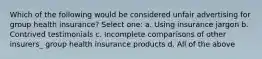 Which of the following would be considered unfair advertising for group health insurance? Select one: a. Using insurance jargon b. Contrived testimonials c. Incomplete comparisons of other insurers_ group health insurance products d. All of the above