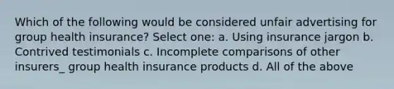 Which of the following would be considered unfair advertising for group health insurance? Select one: a. Using insurance jargon b. Contrived testimonials c. Incomplete comparisons of other insurers_ group health insurance products d. All of the above