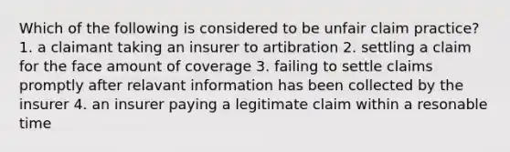 Which of the following is considered to be unfair claim practice? 1. a claimant taking an insurer to artibration 2. settling a claim for the face amount of coverage 3. failing to settle claims promptly after relavant information has been collected by the insurer 4. an insurer paying a legitimate claim within a resonable time