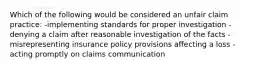 Which of the following would be considered an unfair claim practice: -implementing standards for proper investigation -denying a claim after reasonable investigation of the facts -misrepresenting insurance policy provisions affecting a loss -acting promptly on claims communication