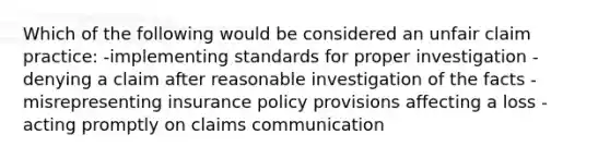 Which of the following would be considered an unfair claim practice: -implementing standards for proper investigation -denying a claim after reasonable investigation of the facts -misrepresenting insurance policy provisions affecting a loss -acting promptly on claims communication