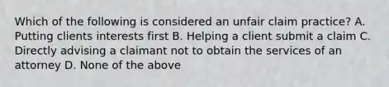 Which of the following is considered an unfair claim practice? A. Putting clients interests first B. Helping a client submit a claim C. Directly advising a claimant not to obtain the services of an attorney D. None of the above