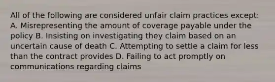 All of the following are considered unfair claim practices except: A. Misrepresenting the amount of coverage payable under the policy B. Insisting on investigating they claim based on an uncertain cause of death C. Attempting to settle a claim for less than the contract provides D. Failing to act promptly on communications regarding claims