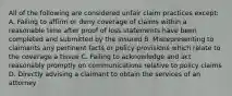 All of the following are considered unfair claim practices except: A. Failing to affirm or deny coverage of claims within a reasonable time after proof of loss statements have been completed and submitted by the insured B. Misrepresenting to claimants any pertinent facts or policy provisions which relate to the coverage a tissue C. Failing to acknowledge and act reasonably promptly on communications relative to policy claims D. Directly advising a claimant to obtain the services of an attorney