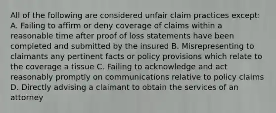 All of the following are considered unfair claim practices except: A. Failing to affirm or deny coverage of claims within a reasonable time after proof of loss statements have been completed and submitted by the insured B. Misrepresenting to claimants any pertinent facts or policy provisions which relate to the coverage a tissue C. Failing to acknowledge and act reasonably promptly on communications relative to policy claims D. Directly advising a claimant to obtain the services of an attorney