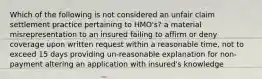 Which of the following is not considered an unfair claim settlement practice pertaining to HMO's? a material misrepresentation to an insured failing to affirm or deny coverage upon written request within a reasonable time, not to exceed 15 days providing un-reasonable explanation for non-payment altering an application with insured's knowledge