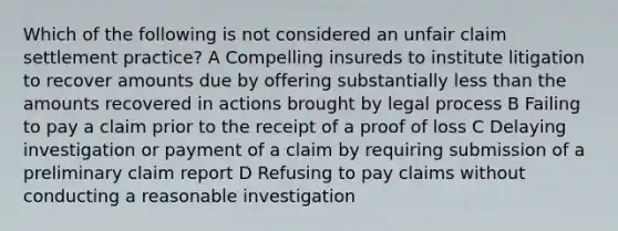 Which of the following is not considered an unfair claim settlement practice? A Compelling insureds to institute litigation to recover amounts due by offering substantially less than the amounts recovered in actions brought by legal process B Failing to pay a claim prior to the receipt of a proof of loss C Delaying investigation or payment of a claim by requiring submission of a preliminary claim report D Refusing to pay claims without conducting a reasonable investigation