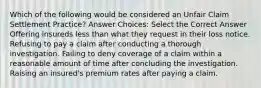 Which of the following would be considered an Unfair Claim Settlement Practice? Answer Choices: Select the Correct Answer Offering insureds less than what they request in their loss notice. Refusing to pay a claim after conducting a thorough investigation. Failing to deny coverage of a claim within a reasonable amount of time after concluding the investigation. Raising an insured's premium rates after paying a claim.