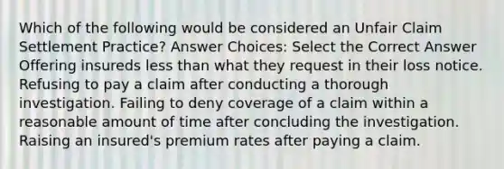 Which of the following would be considered an Unfair Claim Settlement Practice? Answer Choices: Select the Correct Answer Offering insureds less than what they request in their loss notice. Refusing to pay a claim after conducting a thorough investigation. Failing to deny coverage of a claim within a reasonable amount of time after concluding the investigation. Raising an insured's premium rates after paying a claim.