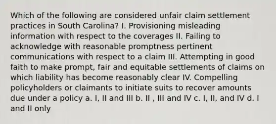 Which of the following are considered unfair claim settlement practices in South Carolina? I. Provisioning misleading information with respect to the coverages II. Failing to acknowledge with reasonable promptness pertinent communications with respect to a claim III. Attempting in good faith to make prompt, fair and equitable settlements of claims on which liability has become reasonably clear IV. Compelling policyholders or claimants to initiate suits to recover amounts due under a policy a. I, II and III b. II , III and IV c. I, II, and IV d. I and II only