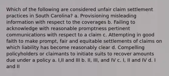 Which of the following are considered unfair claim settlement practices in South Carolina? a. Provisioning misleading information with respect to the coverages b. Failing to acknowledge with reasonable promptness pertinent communications with respect to a claim c. Attempting in good faith to make prompt, fair and equitable settlements of claims on which liability has become reasonably clear d. Compelling policyholders or claimants to initiate suits to recover amounts due under a policy a. I,II and III b. II, III, and IV c. I, II and IV d. I and II