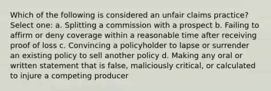 Which of the following is considered an unfair claims practice? Select one: a. Splitting a commission with a prospect b. Failing to affirm or deny coverage within a reasonable time after receiving proof of loss c. Convincing a policyholder to lapse or surrender an existing policy to sell another policy d. Making any oral or written statement that is false, maliciously critical, or calculated to injure a competing producer