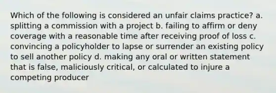 Which of the following is considered an unfair claims practice? a. splitting a commission with a project b. failing to affirm or deny coverage with a reasonable time after receiving proof of loss c. convincing a policyholder to lapse or surrender an existing policy to sell another policy d. making any oral or written statement that is false, maliciously critical, or calculated to injure a competing producer