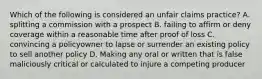 Which of the following is considered an unfair claims practice? A. splitting a commission with a prospect B. failing to affirm or deny coverage within a reasonable time after proof of loss C. convincing a policyowner to lapse or surrender an existing policy to sell another policy D. Making any oral or written that is false maliciously critical or calculated to injure a competing producer