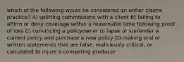 which of the following would be considered an unfair claims practice? A) splitting commissions with a client B) failing to affirm or deny coverage within a reasonable time following proof of loss C) convincing a policyowner to lapse or surrender a current policy and purchase a new policy D) making oral or written statements that are false, maliciously critical, or calculated to injure a competing producer