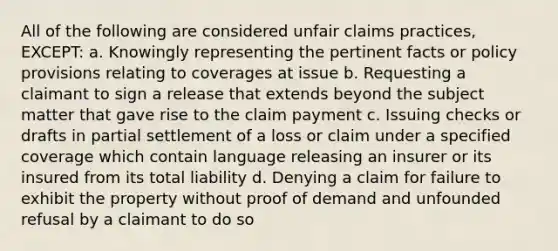 All of the following are considered unfair claims practices, EXCEPT: a. Knowingly representing the pertinent facts or policy provisions relating to coverages at issue b. Requesting a claimant to sign a release that extends beyond the subject matter that gave rise to the claim payment c. Issuing checks or drafts in partial settlement of a loss or claim under a specified coverage which contain language releasing an insurer or its insured from its total liability d. Denying a claim for failure to exhibit the property without proof of demand and unfounded refusal by a claimant to do so