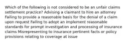 Which of the following is not considered to be an unfair claims settlement practice? Advising a claimant to hire an attorney Failing to provide a reasonable basis for the denial of a claim upon request Failing to adopt an implement reasonable standards for prompt investigation and processing of insurance claims Misrepresenting to insurance pertinent facts or policy provisions relating to coverage at issue