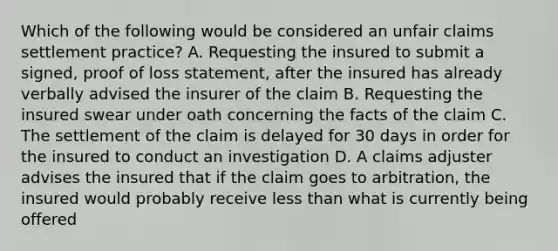 Which of the following would be considered an unfair claims settlement practice? A. Requesting the insured to submit a signed, proof of loss statement, after the insured has already verbally advised the insurer of the claim B. Requesting the insured swear under oath concerning the facts of the claim C. The settlement of the claim is delayed for 30 days in order for the insured to conduct an investigation D. A claims adjuster advises the insured that if the claim goes to arbitration, the insured would probably receive less than what is currently being offered